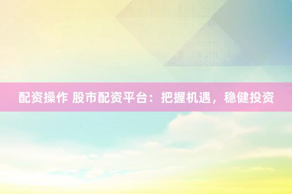 配资操作 股市配资平台：把握机遇，稳健投资