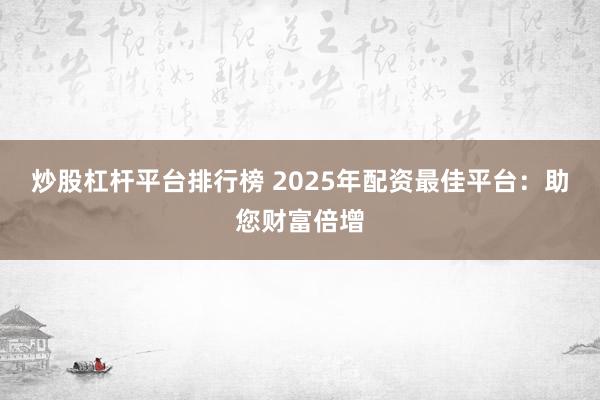 炒股杠杆平台排行榜 2025年配资最佳平台：助您财富倍增