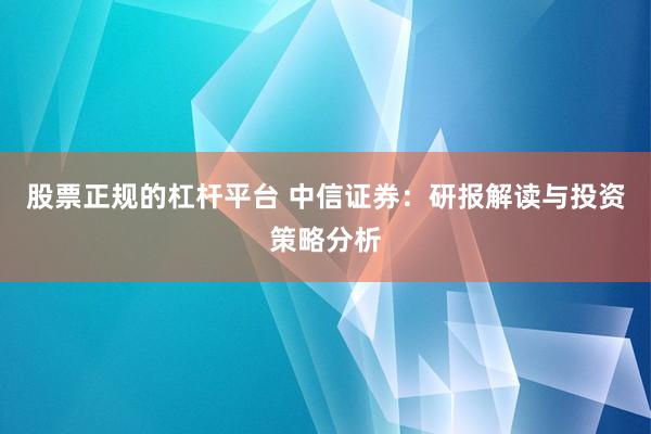 股票正规的杠杆平台 中信证券：研报解读与投资策略分析