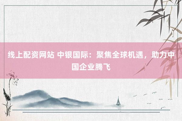 线上配资网站 中银国际：聚焦全球机遇，助力中国企业腾飞