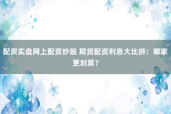 配资实盘网上配资炒股 期货配资利息大比拼：哪家更划算？