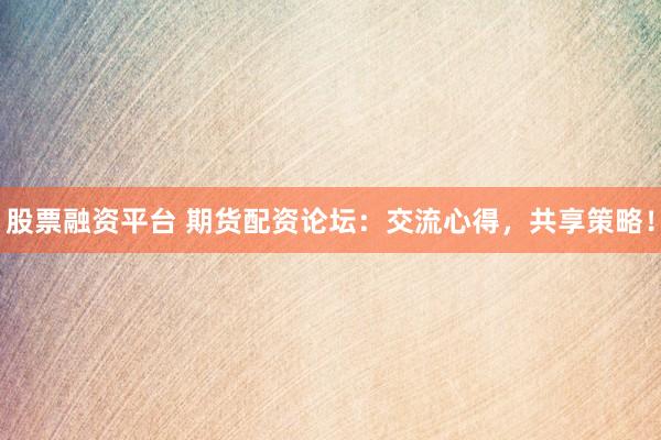 股票融资平台 期货配资论坛：交流心得，共享策略！