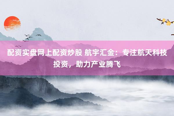 配资实盘网上配资炒股 航宇汇金：专注航天科技投资，助力产业腾飞