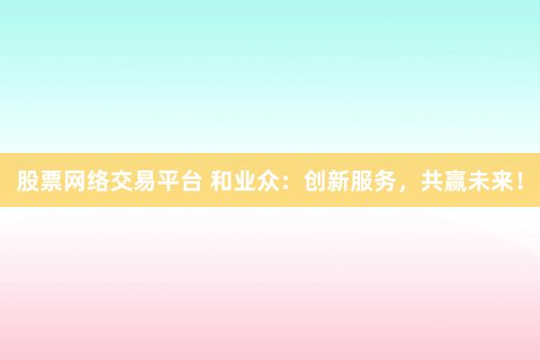 股票网络交易平台 和业众：创新服务，共赢未来！