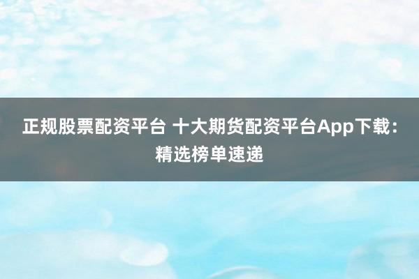 正规股票配资平台 十大期货配资平台App下载：精选榜单速递