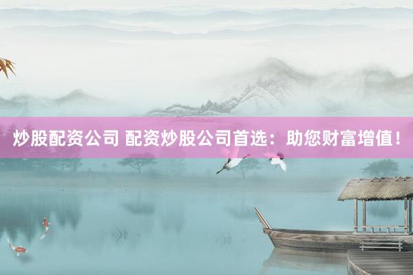 炒股配资公司 配资炒股公司首选：助您财富增值！