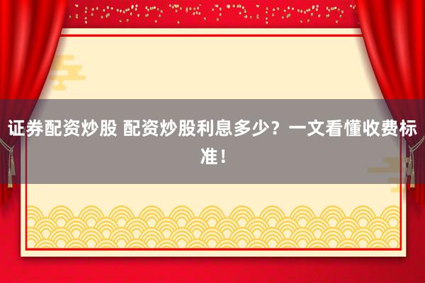 证券配资炒股 配资炒股利息多少？一文看懂收费标准！