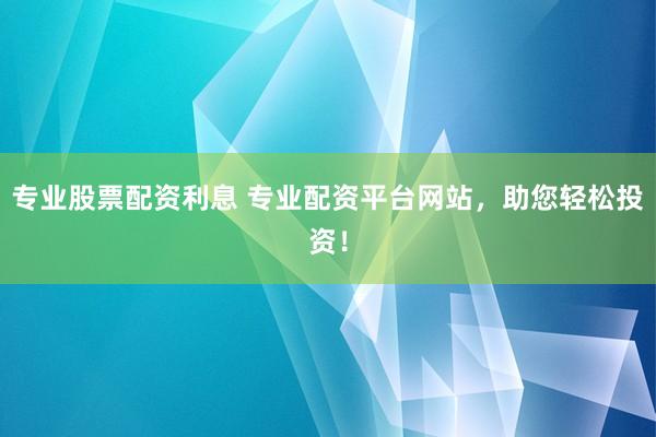 专业股票配资利息 专业配资平台网站，助您轻松投资！
