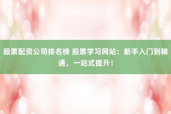 股票配资公司排名榜 股票学习网站：新手入门到精通，一站式提升！