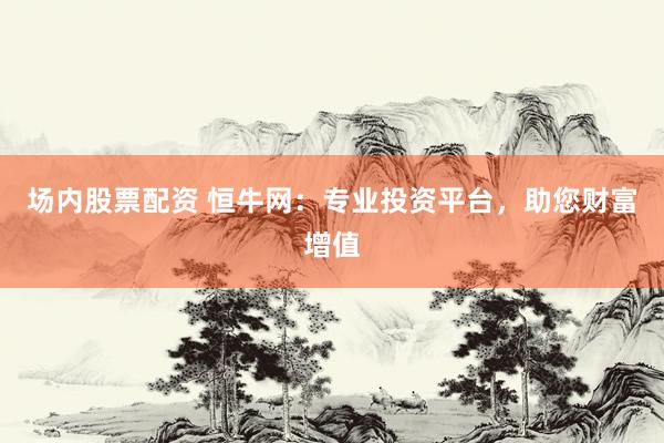 场内股票配资 恒牛网：专业投资平台，助您财富增值
