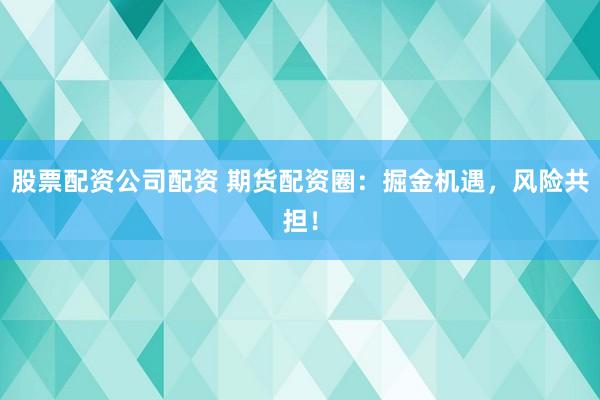 股票配资公司配资 期货配资圈：掘金机遇，风险共担！