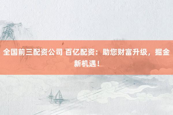 全国前三配资公司 百亿配资：助您财富升级，掘金新机遇！