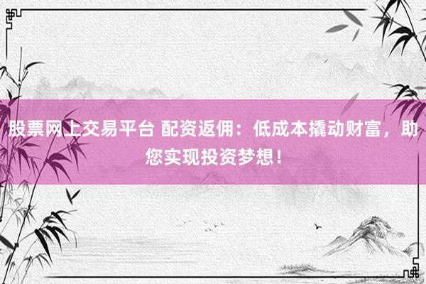 股票网上交易平台 配资返佣：低成本撬动财富，助您实现投资梦想！