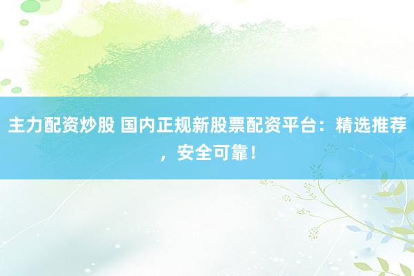 主力配资炒股 国内正规新股票配资平台：精选推荐，安全可靠！