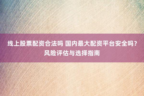线上股票配资合法吗 国内最大配资平台安全吗？风险评估与选择指南