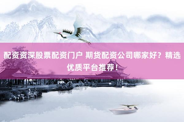 配资资深股票配资门户 期货配资公司哪家好？精选优质平台推荐！