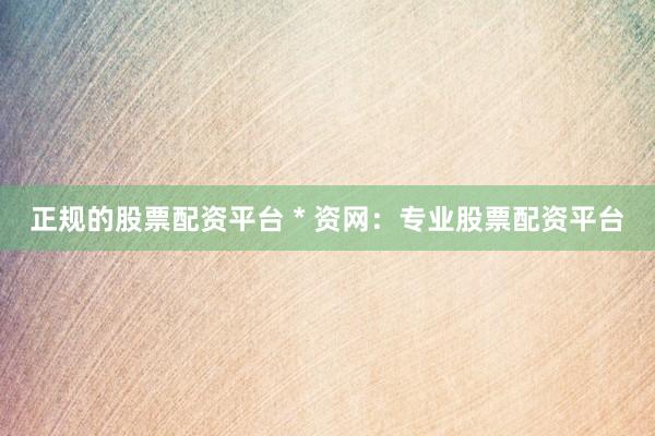 正规的股票配资平台 * 资网：专业股票配资平台