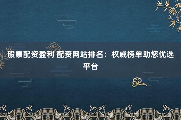 股票配资盈利 配资网站排名：权威榜单助您优选平台