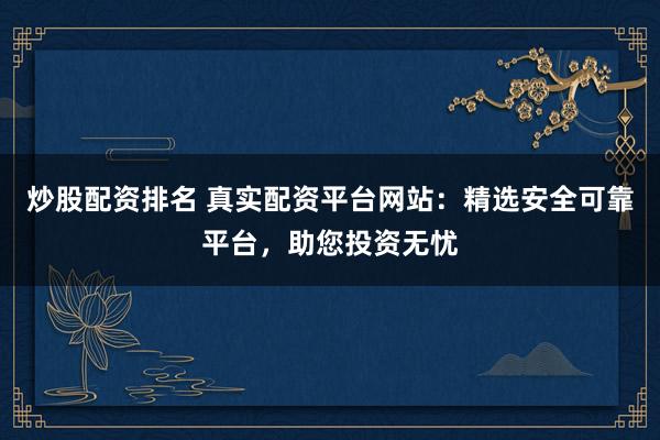 炒股配资排名 真实配资平台网站：精选安全可靠平台，助您投资无忧