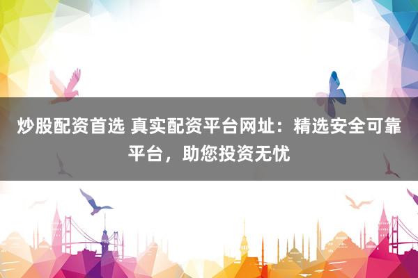炒股配资首选 真实配资平台网址：精选安全可靠平台，助您投资无忧