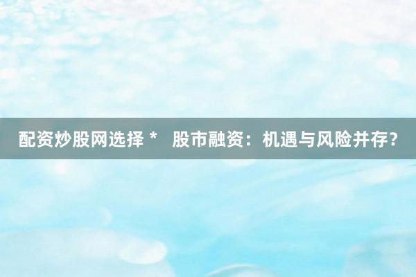 配资炒股网选择 *   股市融资：机遇与风险并存？