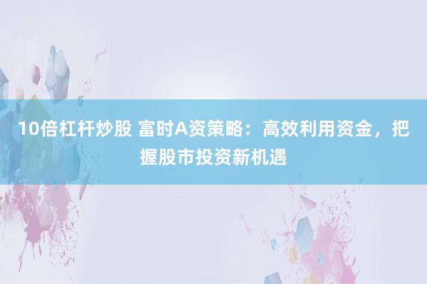 10倍杠杆炒股 富时A资策略：高效利用资金，把握股市投资新机遇