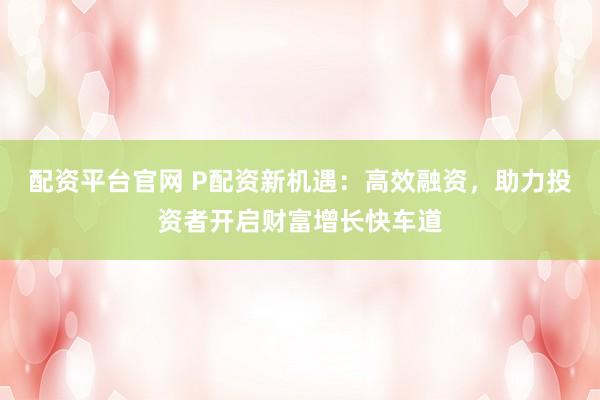配资平台官网 P配资新机遇：高效融资，助力投资者开启财富增长快车道