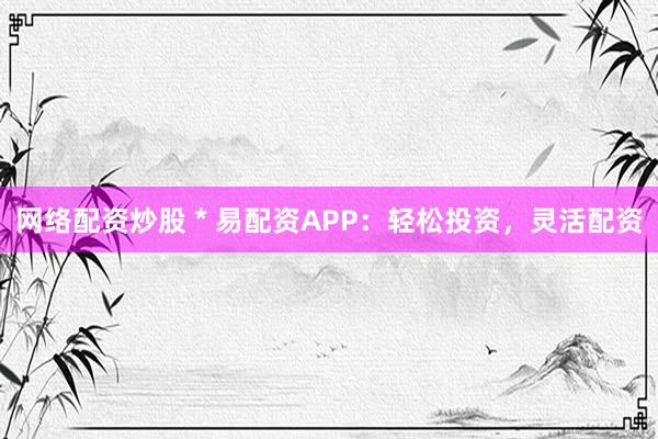 网络配资炒股 * 易配资APP：轻松投资，灵活配资