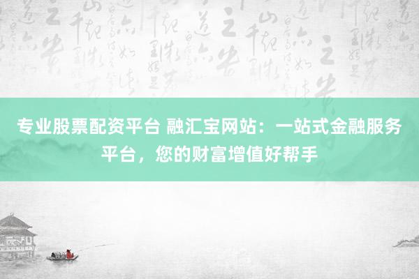 专业股票配资平台 融汇宝网站：一站式金融服务平台，您的财富增值好帮手