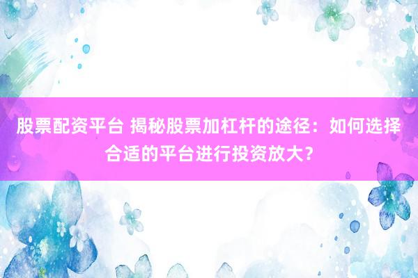 股票配资平台 揭秘股票加杠杆的途径：如何选择合适的平台进行投资放大？