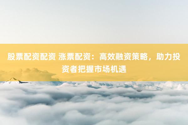 股票配资配资 涨票配资：高效融资策略，助力投资者把握市场机遇