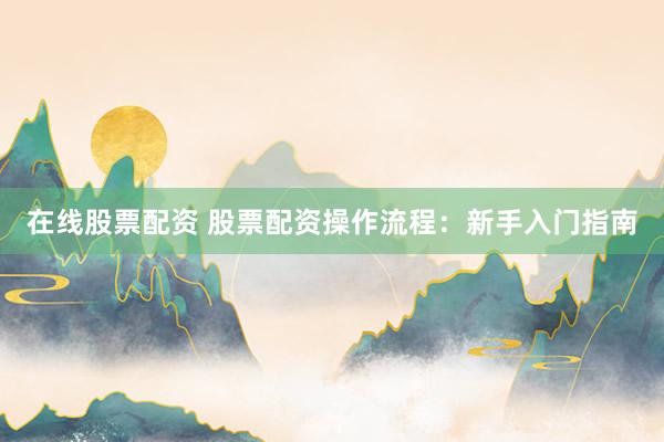 在线股票配资 股票配资操作流程：新手入门指南