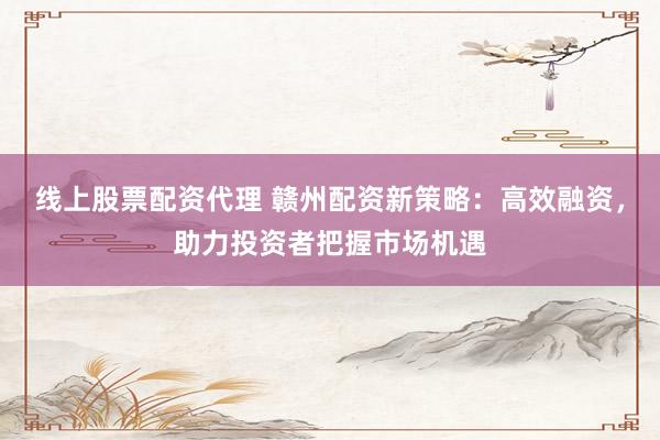 线上股票配资代理 赣州配资新策略：高效融资，助力投资者把握市场机遇