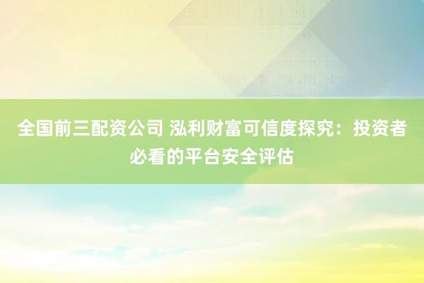 全国前三配资公司 泓利财富可信度探究：投资者必看的平台安全评估