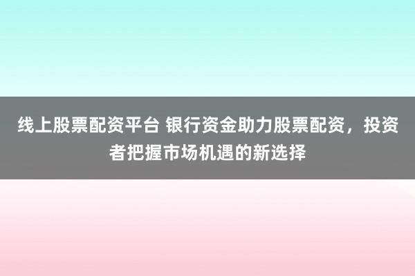 线上股票配资平台 银行资金助力股票配资，投资者把握市场机遇的新选择
