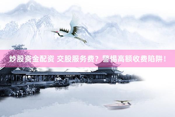炒股资金配资 交股服务费？警惕高额收费陷阱！