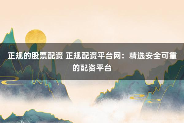 正规的股票配资 正规配资平台网：精选安全可靠的配资平台