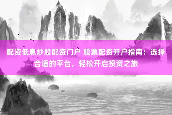 配资低息炒股配资门户 股票配资开户指南：选择合适的平台，轻松开启投资之旅