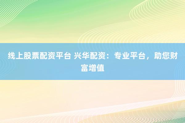 线上股票配资平台 兴华配资：专业平台，助您财富增值
