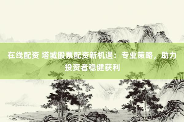 在线配资 塔城股票配资新机遇：专业策略，助力投资者稳健获利