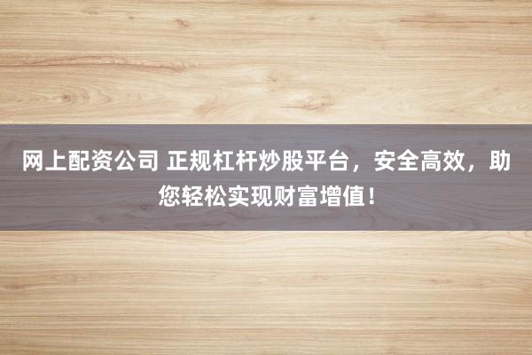 网上配资公司 正规杠杆炒股平台，安全高效，助您轻松实现财富增值！