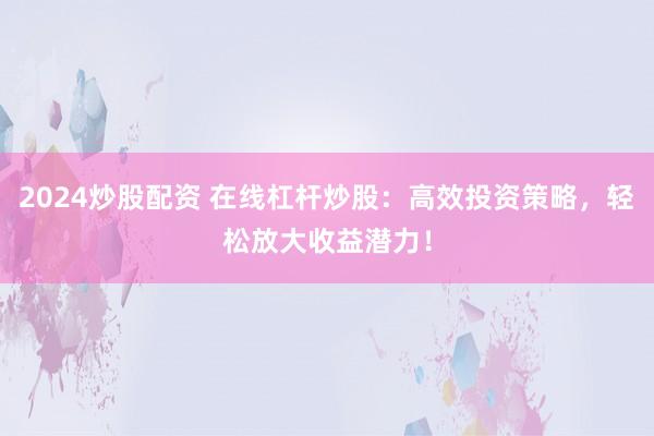 2024炒股配资 在线杠杆炒股：高效投资策略，轻松放大收益潜力！