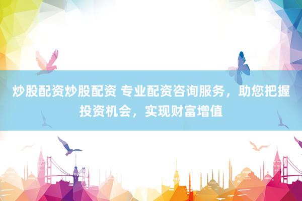 炒股配资炒股配资 专业配资咨询服务，助您把握投资机会，实现财富增值