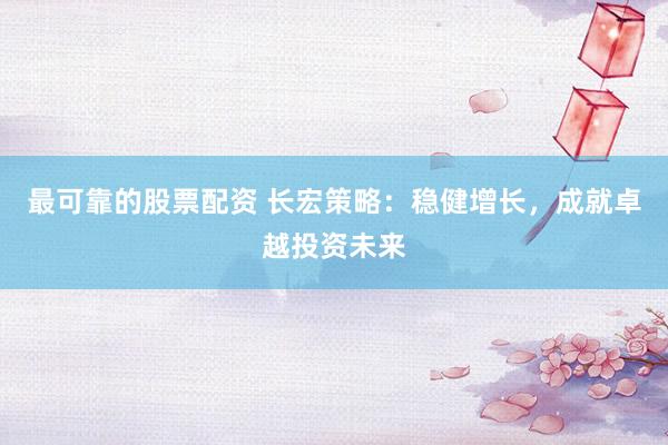 最可靠的股票配资 长宏策略：稳健增长，成就卓越投资未来