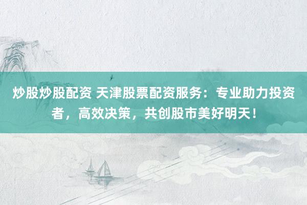 炒股炒股配资 天津股票配资服务：专业助力投资者，高效决策，共创股市美好明天！