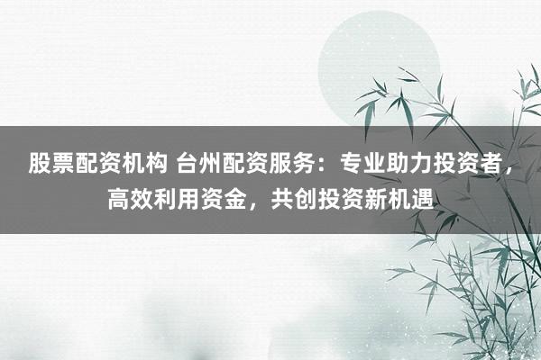股票配资机构 台州配资服务：专业助力投资者，高效利用资金，共创投资新机遇