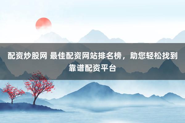 配资炒股网 最佳配资网站排名榜，助您轻松找到靠谱配资平台