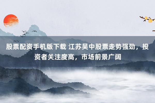 股票配资手机版下载 江苏吴中股票走势强劲，投资者关注度高，市场前景广阔