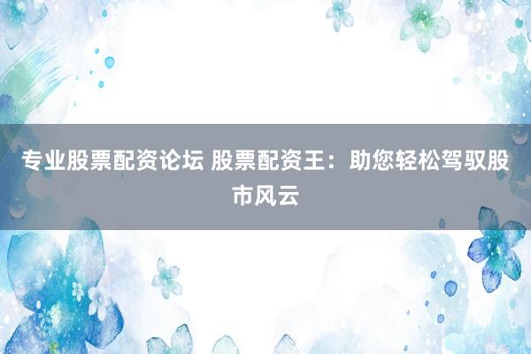 专业股票配资论坛 股票配资王：助您轻松驾驭股市风云