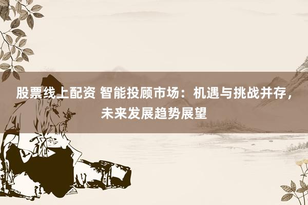 股票线上配资 智能投顾市场：机遇与挑战并存，未来发展趋势展望